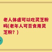 老人体虚可以吃灵芝粉吗(老年人可否食用灵芝粉？)