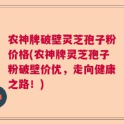 农神牌破壁灵芝孢子粉价格(农神牌灵芝孢子粉破壁价优，走向健康之路！)