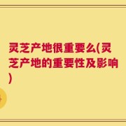 灵芝产地很重要么(灵芝产地的重要性及影响)