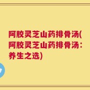 阿胶灵芝山药排骨汤(阿胶灵芝山药排骨汤：养生之选)