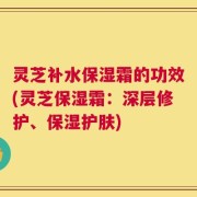 灵芝补水保湿霜的功效(灵芝保湿霜：深层修护、保湿护肤)