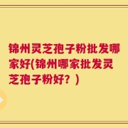 锦州灵芝孢子粉批发哪家好(锦州哪家批发灵芝孢子粉好？)