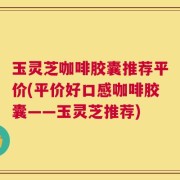 玉灵芝咖啡胶囊推荐平价(平价好口感咖啡胶囊——玉灵芝推荐)