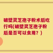 破壁灵芝孢子粉术后吃行吗(破壁灵芝孢子粉后是否可以食用？)