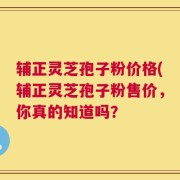 辅正灵芝孢子粉价格(辅正灵芝孢子粉售价，你真的知道吗？
