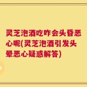 灵芝泡酒吃咋会头昏恶心呢(灵芝泡酒引发头晕恶心疑惑解答)