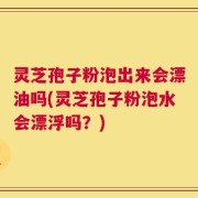 灵芝孢子粉泡出来会漂油吗(灵芝孢子粉泡水会漂浮吗？)