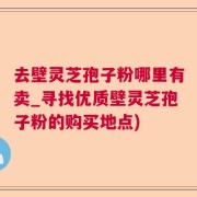 去壁灵芝孢子粉哪里有卖_寻找优质壁灵芝孢子粉的购买地点)