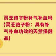 灵芝孢子粉补气补血吗(灵芝孢子粉：具有补气补血功效的天然保健品)