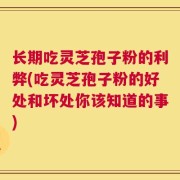 长期吃灵芝孢子粉的利弊(吃灵芝孢子粉的好处和坏处你该知道的事)
