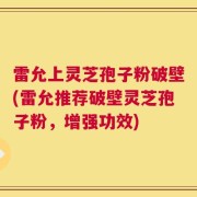 雷允上灵芝孢子粉破壁(雷允推荐破壁灵芝孢子粉，增强功效)