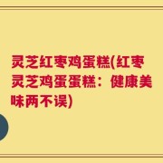 灵芝红枣鸡蛋糕(红枣灵芝鸡蛋蛋糕：健康美味两不误)