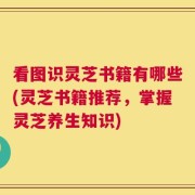 看图识灵芝书籍有哪些(灵芝书籍推荐，掌握灵芝养生知识)