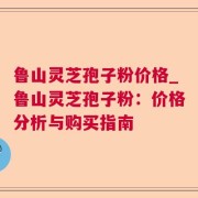 鲁山灵芝孢子粉价格_鲁山灵芝孢子粉:价格分析与购买指南