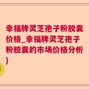 幸福牌灵芝孢子粉胶囊价格_幸福牌灵芝孢子粉胶囊的市场价格分析)