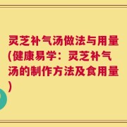 灵芝补气汤做法与用量(健康易学：灵芝补气汤的制作方法及食用量)
