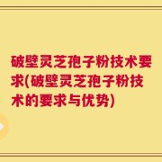 破壁灵芝孢子粉技术要求(破壁灵芝孢子粉技术的要求与优势)