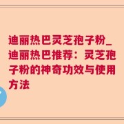 迪丽热巴灵芝孢子粉_迪丽热巴推荐：灵芝孢子粉的神奇功效与使用方法