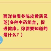 西洋参麦冬陈皮黄芪灵芝(多种中药组合，促进健康，你需要知道的是什么？)