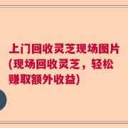 上门回收灵芝现场图片(现场回收灵芝，轻松赚取额外收益)