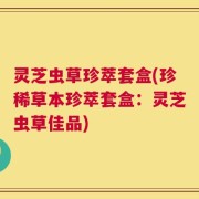 灵芝虫草珍萃套盒(珍稀草本珍萃套盒：灵芝虫草佳品)
