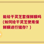 能给干灵芝套保鲜膜吗(如何给干灵芝使用保鲜膜进行储存？)