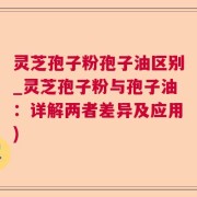 灵芝孢子粉孢子油区别_灵芝孢子粉与孢子油：详解两者差异及应用)