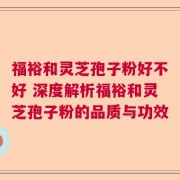 福裕和灵芝孢子粉好不好 深度解析福裕和灵芝孢子粉的品质与功效
