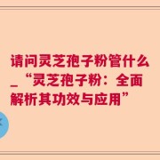 请问灵芝孢子粉管什么_“灵芝孢子粉:全面解析其功效与应用”