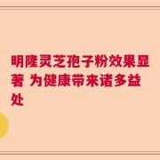 明隆灵芝孢子粉效果显著 为健康带来诸多益处