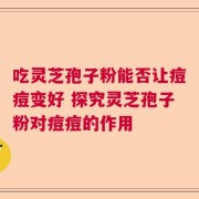 吃灵芝孢子粉能否让痘痘变好 探究灵芝孢子粉对痘痘的作用