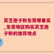 灵芝孢子粉东莞哪里买_东莞地区购买灵芝孢子粉的推荐地点