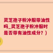 灵芝孢子粉冲服带油性吗_灵芝孢子粉冲服时是否带有油性成分？)