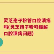 灵芝孢子粉管口腔溃疡吗(灵芝孢子粉可缓解口腔溃疡问题)