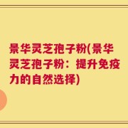 景华灵芝孢子粉(景华灵芝孢子粉：提升免疫力的自然选择)