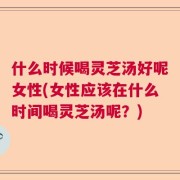 什么时候喝灵芝汤好呢女性(女性应该在什么时间喝灵芝汤呢？)