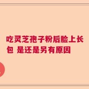 吃灵芝孢子粉后脸上长包 是还是另有原因