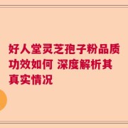 好人堂灵芝孢子粉品质功效如何 深度解析其真实情况