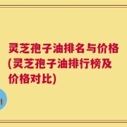 灵芝孢子油排名与价格(灵芝孢子油排行榜及价格对比)