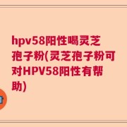 hpv58阳性喝灵芝孢子粉(灵芝孢子粉可对HPV58阳性有帮助)