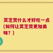 灵芝煲什么才好吃一点(如何让灵芝煲更加美味？)