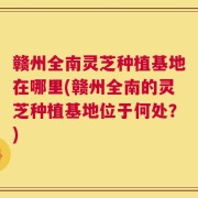 赣州全南灵芝种植基地在哪里(赣州全南的灵芝种植基地位于何处？)