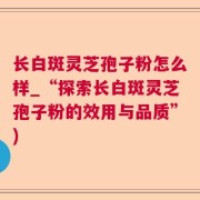 长白斑灵芝孢子粉怎么样_“探索长白斑灵芝孢子粉的效用与品质”)
