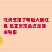 吃灵芝孢子粉后大便红色 是正常现象还是健康警报