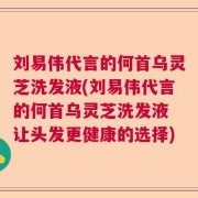 刘易伟代言的何首乌灵芝洗发液(刘易伟代言的何首乌灵芝洗发液 让头发更健康的选择)