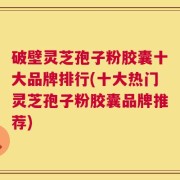 破壁灵芝孢子粉胶囊十大品牌排行(十大热门灵芝孢子粉胶囊品牌推荐)