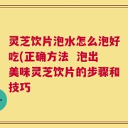 灵芝饮片泡水怎么泡好吃(正确方法  泡出美味灵芝饮片的步骤和技巧