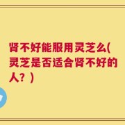 肾不好能服用灵芝么(灵芝是否适合肾不好的人？)