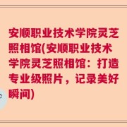 安顺职业技术学院灵芝照相馆(安顺职业技术学院灵芝照相馆：打造专业级照片，记录美好瞬间)