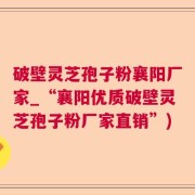 破壁灵芝孢子粉襄阳厂家_“襄阳优质破壁灵芝孢子粉厂家直销”)